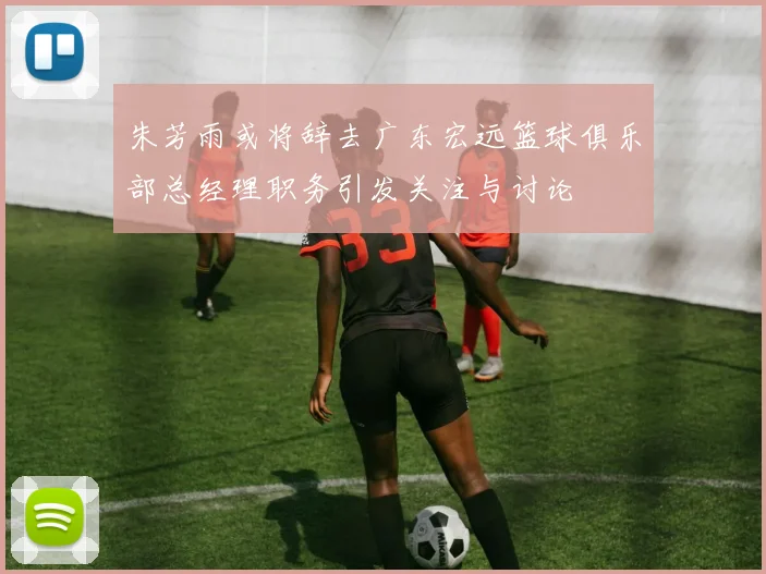 朱芳雨或将辞去广东宏远篮球俱乐部总经理职务引发关注与讨论