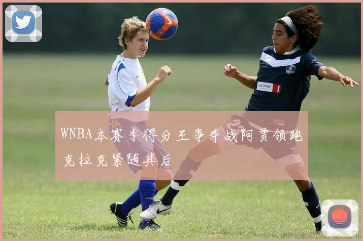 WNBA本赛季得分王争夺战阿贾领跑克拉克紧随其后