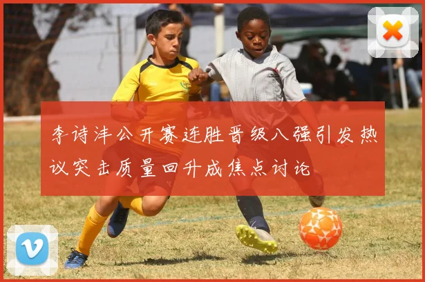 李诗沣公开赛连胜晋级八强引发热议突击质量回升成焦点讨论