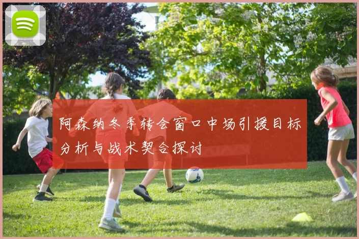 阿森纳冬季转会窗口中场引援目标分析与战术契合探讨