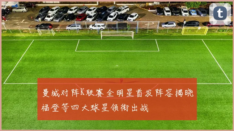 曼城对阵K联赛全明星首发阵容揭晓福登等四大球星领衔出战